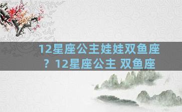 12星座公主娃娃双鱼座？12星座公主 双鱼座